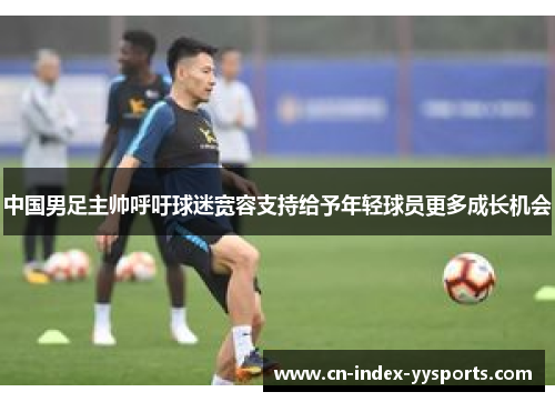 中国男足主帅呼吁球迷宽容支持给予年轻球员更多成长机会 中国男足主帅呼吁球迷宽容支持给予年轻球员更多成长机会