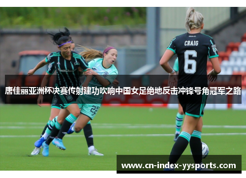 唐佳丽亚洲杯决赛传射建功吹响中国女足绝地反击冲锋号角冠军之路 唐佳丽亚洲杯决赛传射建功吹响中国女足绝地反击冲锋号角冠军之路