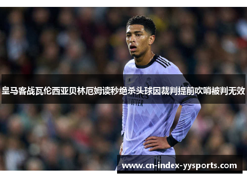 皇马客战瓦伦西亚贝林厄姆读秒绝杀头球因裁判提前吹哨被判无效