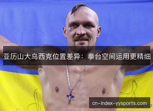 亚历山大乌西克位置差异:拳台空间运用更精细 亚历山大乌西克位置差异:拳台空间运用更精细